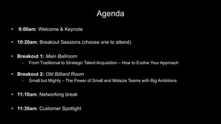 Agenda
 9:00am: Welcome & Keynote
 10:20am: Breakout Sessions (choose one to attend)
 Breakout 1: Main Ballroom
– From Traditional to Strategic Talent Acquisition – How to Evolve Your Approach
 Breakout 2: Old Billiard Room
– Small but Mighty – The Power of Small and Midsize Teams with Big Ambitions
 11:10am: Networking break
 11:30am: Customer Spotlight
 