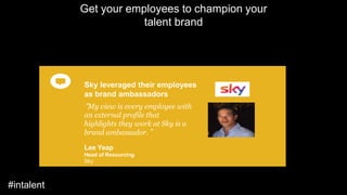 “My view is every employee with
an external profile that
highlights they work at Sky is a
brand ambassador.”
Lee Yeap
Head of Resourcing
Sky
Sky leveraged their employees
as brand ambassadors
Get your employees to champion your
talent brand
#intalent
 