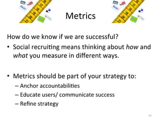 Metrics	
  
How	
  do	
  we	
  know	
  if	
  we	
  are	
  successful?	
  	
  
•  Social	
  recrui=ng	
  means	
  thinking	
  about	
  how	
  and	
  
what	
  you	
  measure	
  in	
  diﬀerent	
  ways.	
  
•  Metrics	
  should	
  be	
  part	
  of	
  your	
  strategy	
  to:	
  
– Anchor	
  accountabili=es	
  
– Educate	
  users/	
  communicate	
  success	
  
– Reﬁne	
  strategy	
  
92	
  
 