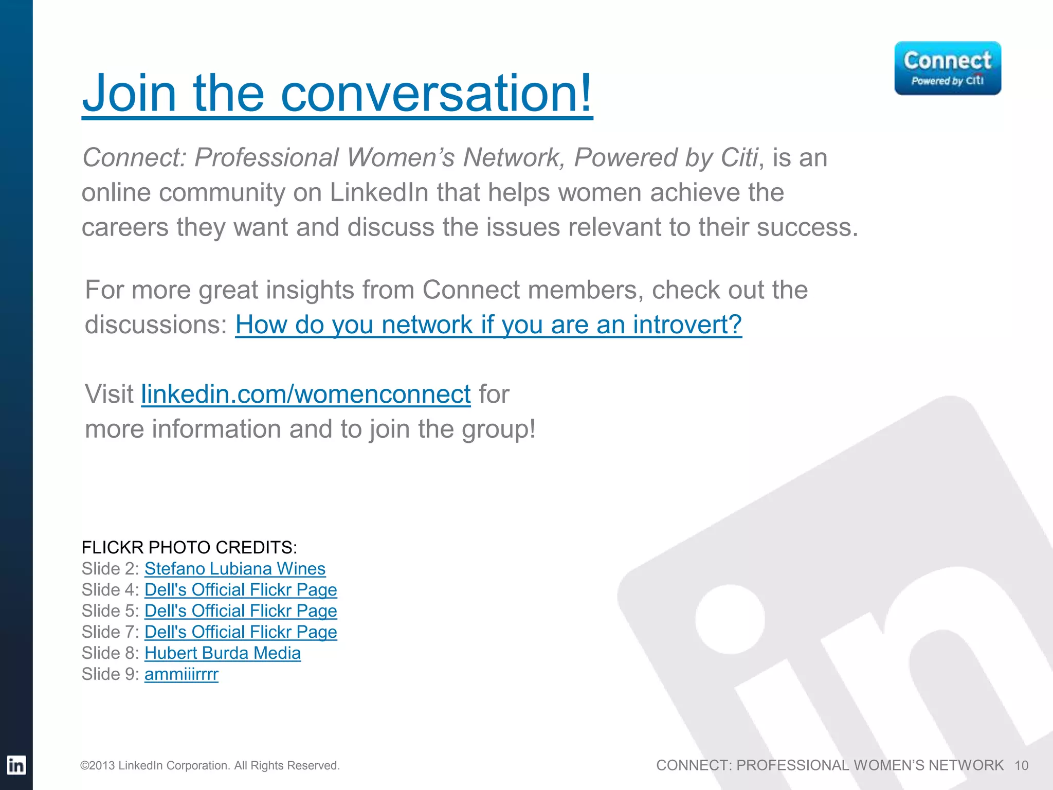 Join the conversation!
Connect: Professional Women’s Network, Powered by Citi, is an
online community on LinkedIn that helps women achieve the
careers they want and discuss the issues relevant to their success.

For more great insights from Connect members, check out the
discussions: How do you network if you are an introvert?

Visit linkedin.com/womenconnect for
more information and to join the group!



FLICKR PHOTO CREDITS:
Slide 2: Stefano Lubiana Wines
Slide 4: Dell's Official Flickr Page
Slide 5: Dell's Official Flickr Page
Slide 7: Dell's Official Flickr Page
Slide 8: Hubert Burda Media
Slide 9: ammiiirrrr




©2013 LinkedIn Corporation. All Rights Reserved.   CONNECT: PROFESSIONAL WOMEN’S NETWORK 10
 