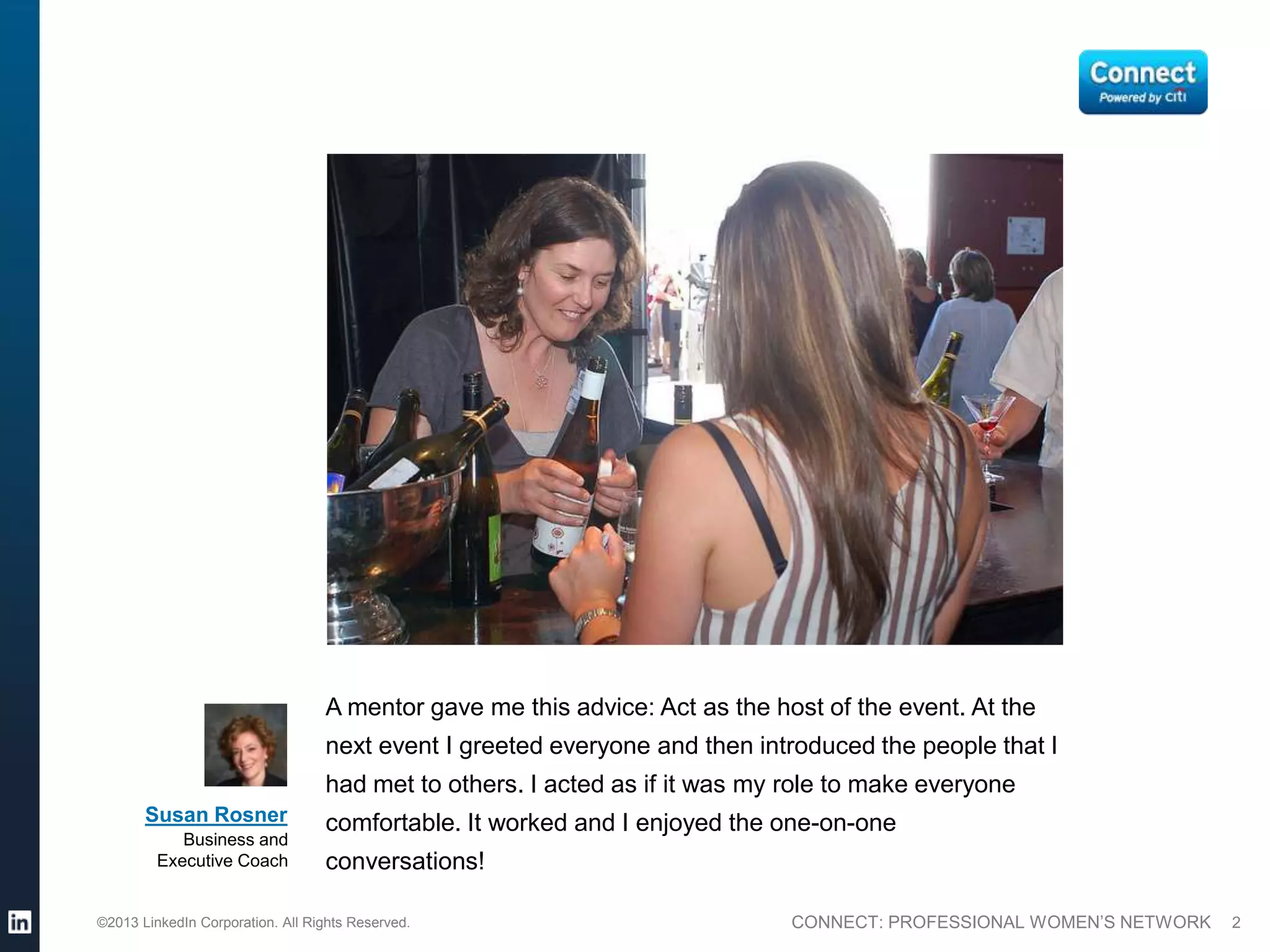 A mentor gave me this advice: Act as the host of the event. At the
                                  next event I greeted everyone and then introduced the people that I
                                  had met to others. I acted as if it was my role to make everyone
       Susan Rosner               comfortable. It worked and I enjoyed the one-on-one
            Business and
         Executive Coach          conversations!

©2013 LinkedIn Corporation. All Rights Reserved.                             CONNECT: PROFESSIONAL WOMEN’S NETWORK   2
 