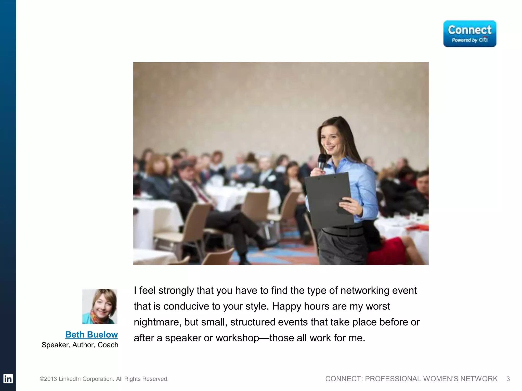 I feel strongly that you have to find the type of networking event
                                  that is conducive to your style. Happy hours are my worst
                                  nightmare, but small, structured events that take place before or
         Beth Buelow              after a speaker or workshop—those all work for me.
Speaker, Author, Coach



©2013 LinkedIn Corporation. All Rights Reserved.                              CONNECT: PROFESSIONAL WOMEN’S NETWORK   3
 