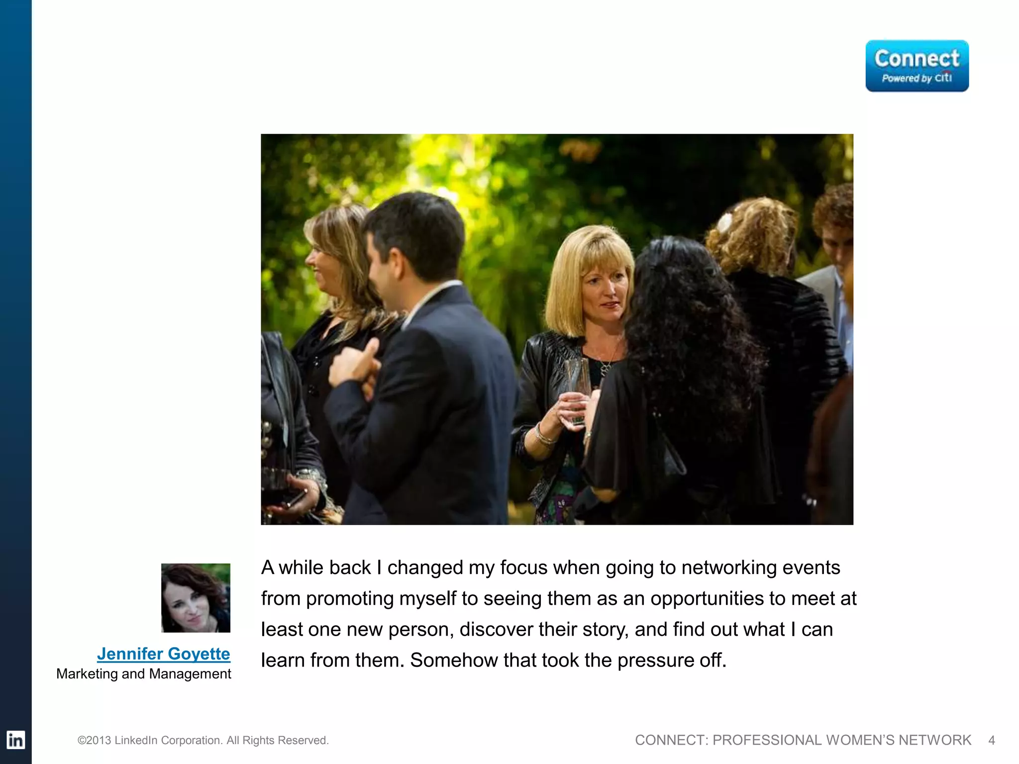 A while back I changed my focus when going to networking events
                                    from promoting myself to seeing them as an opportunities to meet at
                                    least one new person, discover their story, and find out what I can
     Jennifer Goyette               learn from them. Somehow that took the pressure off.
Marketing and Management



  ©2013 LinkedIn Corporation. All Rights Reserved.                             CONNECT: PROFESSIONAL WOMEN’S NETWORK   4
 