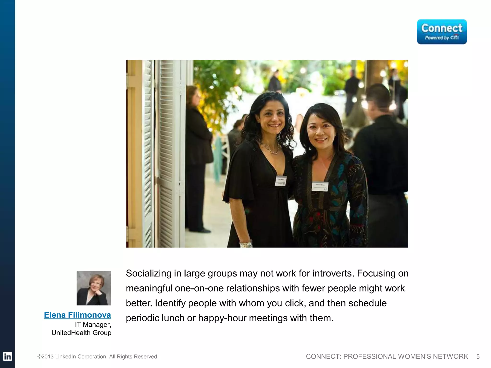 Socializing in large groups may not work for introverts. Focusing on
                                  meaningful one-on-one relationships with fewer people might work
                                  better. Identify people with whom you click, and then schedule
  Elena Filimonova                periodic lunch or happy-hour meetings with them.
            IT Manager,
     UnitedHealth Group


©2013 LinkedIn Corporation. All Rights Reserved.                             CONNECT: PROFESSIONAL WOMEN’S NETWORK   5
 