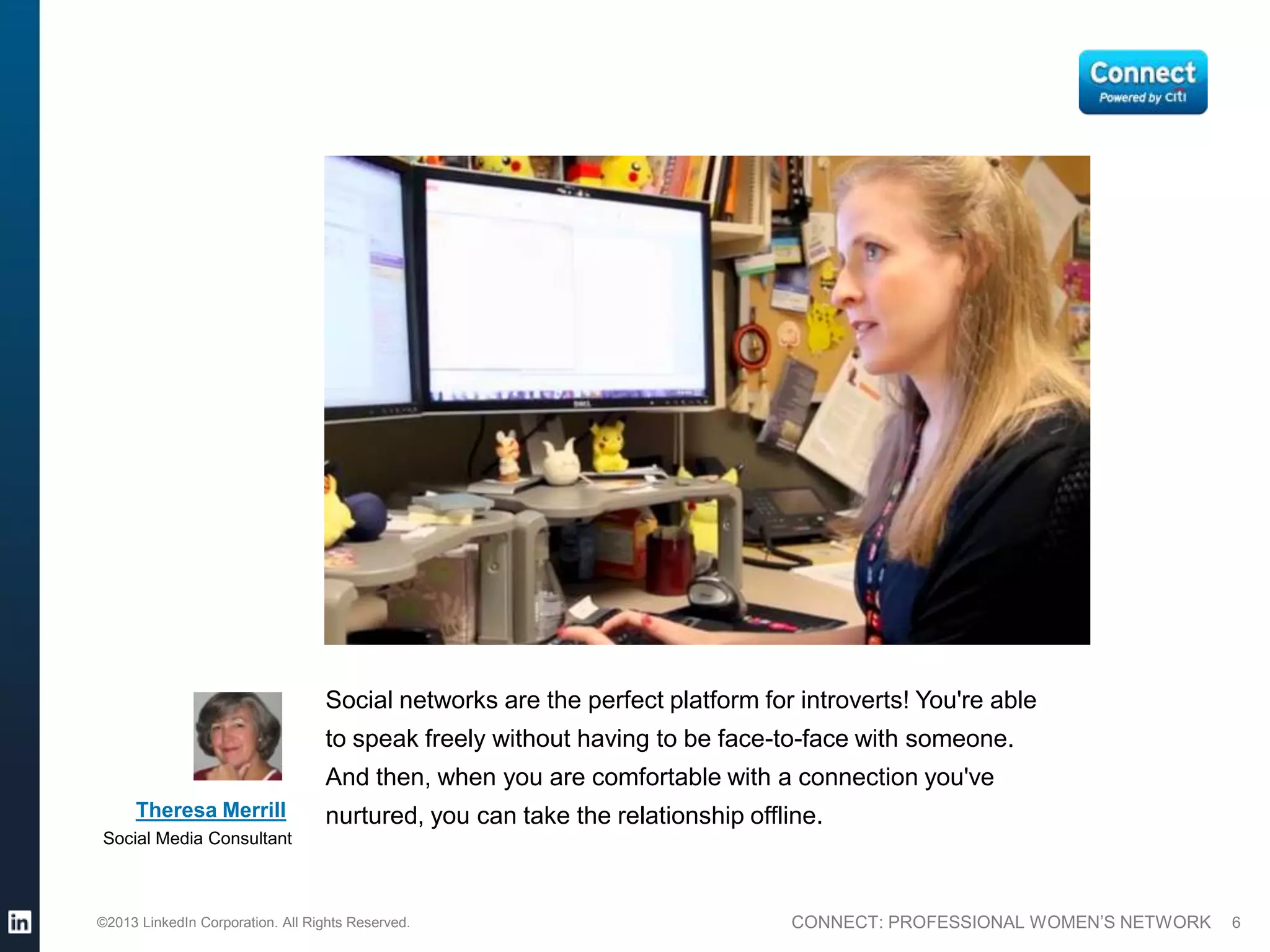 Social networks are the perfect platform for introverts! You're able
                                  to speak freely without having to be face-to-face with someone.
                                  And then, when you are comfortable with a connection you've
     Theresa Merrill              nurtured, you can take the relationship offline.
Social Media Consultant



©2013 LinkedIn Corporation. All Rights Reserved.                              CONNECT: PROFESSIONAL WOMEN’S NETWORK   6
 
