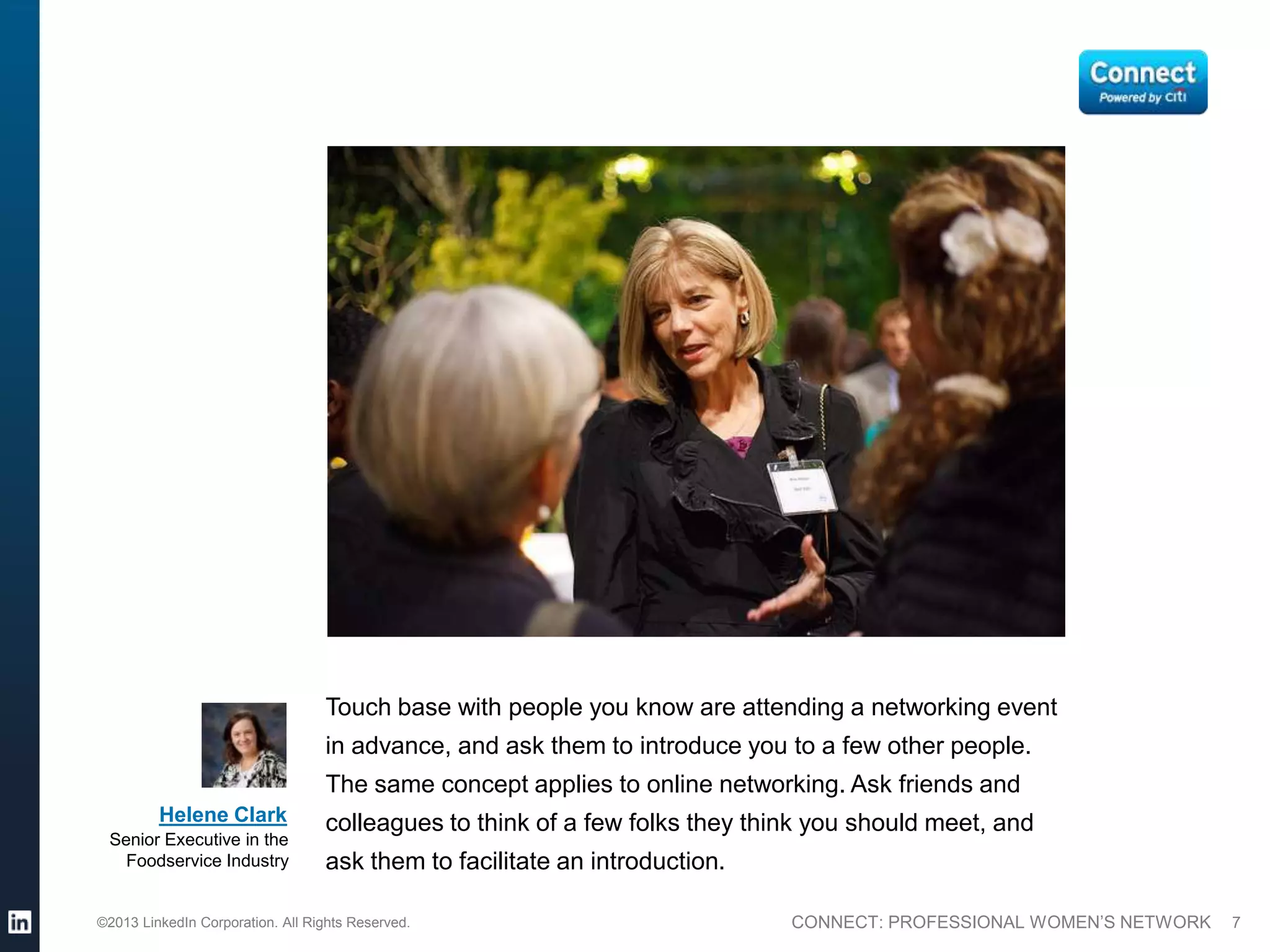 Touch base with people you know are attending a networking event
                                  in advance, and ask them to introduce you to a few other people.
                                  The same concept applies to online networking. Ask friends and
         Helene Clark             colleagues to think of a few folks they think you should meet, and
 Senior Executive in the
   Foodservice Industry           ask them to facilitate an introduction.

©2013 LinkedIn Corporation. All Rights Reserved.                             CONNECT: PROFESSIONAL WOMEN’S NETWORK   7
 