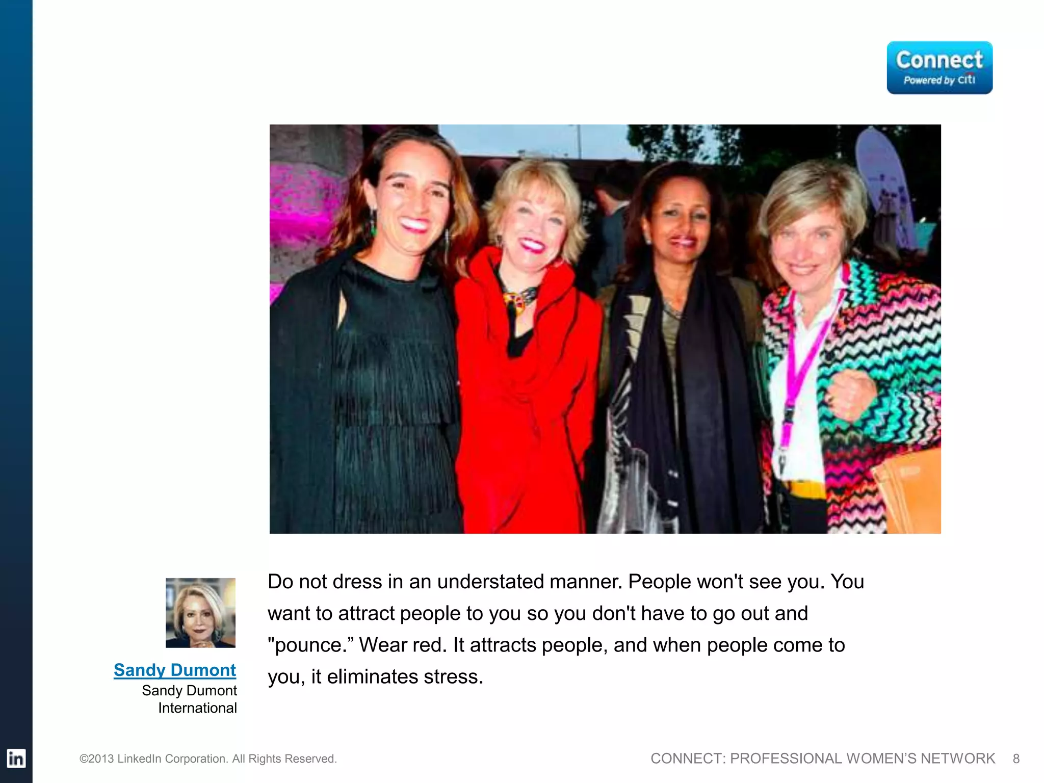Do not dress in an understated manner. People won't see you. You
                                  want to attract people to you so you don't have to go out and
                                  "pounce.” Wear red. It attracts people, and when people come to
      Sandy Dumont                you, it eliminates stress.
           Sandy Dumont
             International


©2013 LinkedIn Corporation. All Rights Reserved.                             CONNECT: PROFESSIONAL WOMEN’S NETWORK   8
 