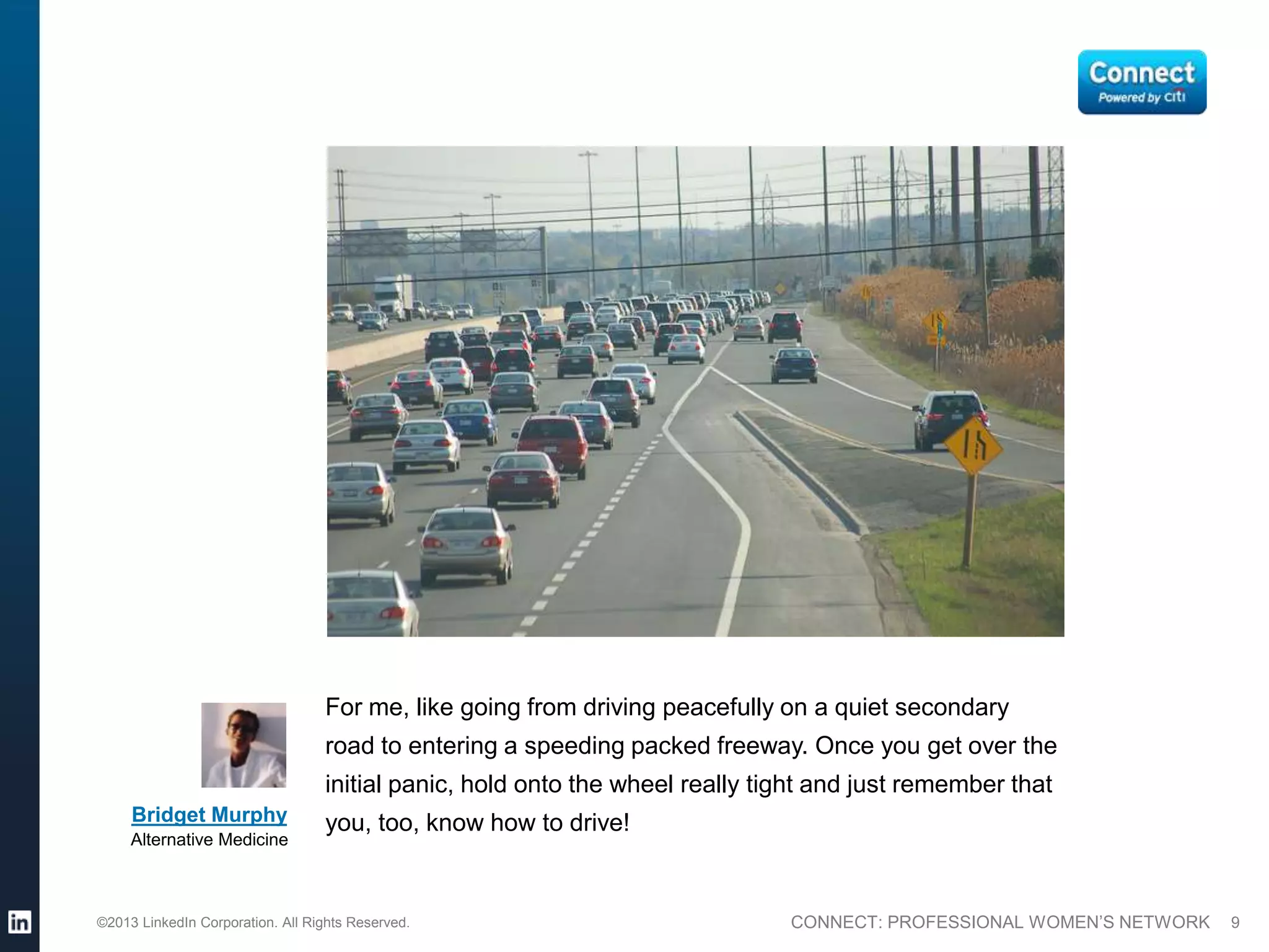 For me, like going from driving peacefully on a quiet secondary
                                  road to entering a speeding packed freeway. Once you get over the
                                  initial panic, hold onto the wheel really tight and just remember that
     Bridget Murphy               you, too, know how to drive!
     Alternative Medicine



©2013 LinkedIn Corporation. All Rights Reserved.                              CONNECT: PROFESSIONAL WOMEN’S NETWORK   9
 