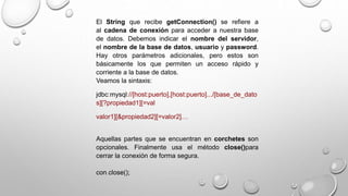 El String que recibe getConnection() se refiere a
al cadena de conexión para acceder a nuestra base
de datos. Debemos indicar el nombre del servidor,
el nombre de la base de datos, usuario y password.
Hay otros parámetros adicionales, pero estos son
básicamente los que permiten un acceso rápido y
corriente a la base de datos.
Veamos la sintaxis:
jdbc:mysql://[host:puerto],[host:puerto].../[base_de_dato
s][?propiedad1][=val
valor1][&propiedad2][=valor2]…
Aquellas partes que se encuentran en corchetes son
opcionales. Finalmente usa el método close()para
cerrar la conexión de forma segura.
con.close();
 