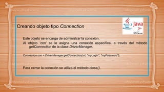 Creando objeto tipo Connection
Este objeto se encarga de administrar la conexión.
Al objeto ‘con’ se le asigna una conexión específica, a través del método
getConnection de la clase DriverManager.
Connection con = DriverManager.getConnection(url, "myLogin", "myPassword");
Para cerrar la conexión se utiliza el método close().
 