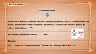 Especifica la referencia a la base de datos con la cual queremos conectar, conteniendo en una
cadena de texto la información necesaria para efectuar esa conexión mediante parejas de
valores separadas por ";".
Los valores que podemos asignar son:
Ejemplo:
<% conexion.ConnectionString="DSN=MIOdbc;UID=pepe;PWD=1234" %>
PROPIEDADES
ConnectionString
 