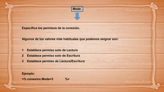 Especifica los permisos de la conexión.
Algunos de los valores más habituales que podemos asignar son:
1 Establece permiso solo de Lectura
2 Establece permiso solo de Escritura
3 Establece permiso de Lectura/Escritura
Ejemplo:
<% conexion.Mode=3 %>
Mode
 