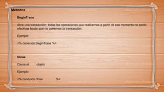 Métodos
BeginTrans
Abre una transacción; todas las operaciones que realicemos a partir de ese momento no serán
efectivas hasta que no cerremos la transacción.
Ejemplo:
<% conexion.BeginTrans %>
Close
Cierra el objeto
Ejemplo:
<% conexion.close %>
 