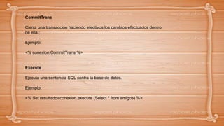 CommitTrans
Cierra una transacción haciendo efectivos los cambios efectuados dentro
de ella.;
Ejemplo:
<% conexion.CommitTrans %>
Execute
Ejecuta una sentencia SQL contra la base de datos.
Ejemplo:
<% Set resultado=conexion.execute (Select * from amigos) %>
 