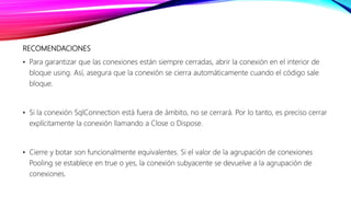 RECOMENDACIONES
• Para garantizar que las conexiones están siempre cerradas, abrir la conexión en el interior de
bloque using. Así, asegura que la conexión se cierra automáticamente cuando el código sale
bloque.
• Si la conexión SqlConnection está fuera de ámbito, no se cerrará. Por lo tanto, es preciso cerrar
explícitamente la conexión llamando a Close o Dispose.
• Cierre y botar son funcionalmente equivalentes. Si el valor de la agrupación de conexiones
Pooling se establece en true o yes, la conexión subyacente se devuelve a la agrupación de
conexiones.
 