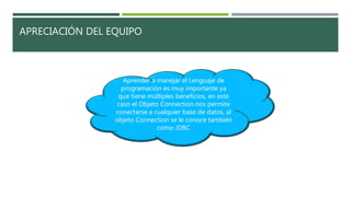 APRECIACIÓN DEL EQUIPO
Aprender a manejar el Lenguaje de
programación es muy importante ya
que tiene múltiples beneficios, en este
caso el Objeto Connection nos permite
conectarse a cualquier base de datos, al
objeto Connection se le conoce también
como JDBC
 