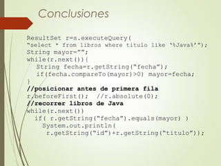 ResultSet r=s.executeQuery(
“select * from libros where titulo like ‘%Java%’”);
String mayor=””;
while(r.next()){
String fecha=r.getString(“fecha”);
if(fecha.compareTo(mayor)>0) mayor=fecha;
}
//posicionar antes de primera fila
r.beforeFirst(); //r.absolute(0);
//recorrer libros de Java
while(r.next())
if( r.getString(“fecha”).equals(mayor) )
System.out.println(
r.getString(“id”)+r.getString(“titulo”));
Conclusiones
 