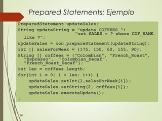 Prepared Statements: Ejemplo
PreparedStatement updateSales;
String updateString = "update COFFEES “+
"set SALES = ? where COF_NAME
like ?";
updateSales = con.prepareStatement(updateString);
int [] salesForWeek = {175, 150, 60, 155, 90};
String [] coffees = {"Colombian", "French_Roast",
"Espresso", "Colombian_Decaf",
"French_Roast_Decaf"};
int len = coffees.length;
for(int i = 0; i < len; i++) {
updateSales.setInt(1,salesForWeek[i]);
updateSales.setString(2, coffees[i]);
updateSales.executeUpdate();
}
14
 