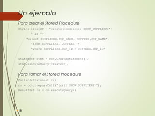 Un ejemplo
Para crear el Stored Procedure
String crearSP = “create prodcedure SHOW_SUPPLIERS”+
“ as ”+
“select SUPPLIERS.SUP_NAME, COFFEES.COF_NAME”+
“from SUPPLIERS, COFFEES ”+
“where SUPPLIERS.SUP_ID = COFFEES.SUP_ID”
Statement stmt = con.CreateStatement();
stmt.executeQuery(createSP);
Para llamar el Stored Procedure
CallableStatement cs;
cs = con.prepareCall(“{call SHOW_SUPPLIERS}”);
ResultSet rs = cs.executeQuery();
18
 