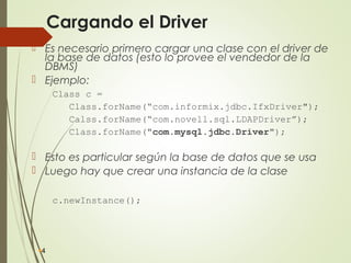 Cargando el Driver
 Es necesario primero cargar una clase con el driver de
la base de datos (esto lo provee el vendedor de la
DBMS)
 Ejemplo:
Class c =
Class.forName(“com.informix.jdbc.IfxDriver");
Calss.forName(“com.novell.sql.LDAPDriver”);
Class.forName("com.mysql.jdbc.Driver");
 Esto es particular según la base de datos que se usa
 Luego hay que crear una instancia de la clase
c.newInstance();
4
 