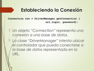 Estableciendo la Conexión
 Un objeto “Connection” representa una
conexión a una base de datos.
 La clase “DriverManager” intenta ubicar
el controlador que pueda conectarse a
la base de datos representada en la
URL.
5
Connection con = DriverManager.getConnection (
url,login, password);
 