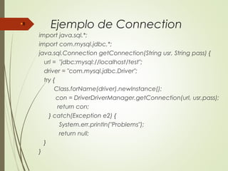 Ejemplo de Connection
import java.sql.*;
import com.mysql.jdbc.*;
java.sql.Connection getConnection(String usr, String pass) {
url = "jdbc:mysql://localhost/test";
driver = "com.mysql.jdbc.Driver";
try {
Class.forName(driver).newInstance();
con = DriverDriverManager.getConnection(url, usr,pass);
return con;
} catch(Exception e2) {
System.err.println("Problems");
return null;
}
}
8
 