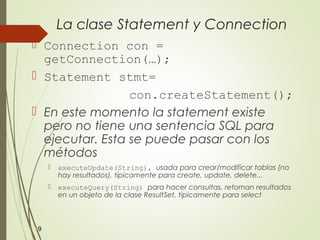 La clase Statement y Connection
 Connection con =
getConnection(…);
 Statement stmt=
con.createStatement();
 En este momento la statement existe
pero no tiene una sentencia SQL para
ejecutar. Esta se puede pasar con los
métodos
 executeUpdate(String), usada para crear/modificar tablas (no
hay resultados), típicamente para create, update, delete...
 executeQuery(String) para hacer consultas, retornan resultados
en un objeto de la clase ResultSet, típicamente para select
9
 