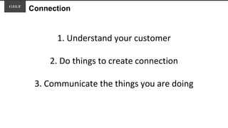 Connection
1. Understand your customer
2. Do things to create connection
3. Communicate the things you are doing
 
