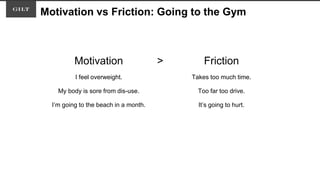 Motivation vs Friction: Going to the Gym
Motivation > Friction
I feel overweight. Takes too much time.
My body is sore from dis-use. Too far too drive.
I’m going to the beach in a month. It’s going to hurt.
 