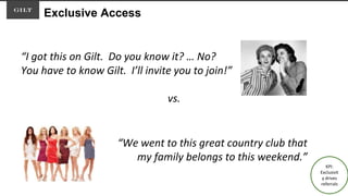 Exclusive Access
“I got this on Gilt. Do you know it? … No?
You have to know Gilt. I’ll invite you to join!”
vs.
“We went to this great country club that
my family belongs to this weekend.”
KPI:
Exclusivit
y drives
referrals
 