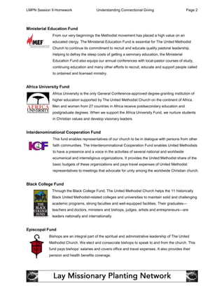 LMPN Session 9 Homework                  Understanding Connectional Giving                        Page 2




Ministerial Education Fund
             From our very beginnings the Methodist movement has placed a high value on an
             educated clergy. The Ministerial Education Fund is essential for The United Methodist
             Church to continue its commitment to recruit and educate quality pastoral leadership.
             Helping to defray the steep costs of getting a seminary education, the Ministerial
             Education Fund also equips our annual conferences with local-pastor courses of study,
             continuing education and many other efforts to recruit, educate and support people called
             to ordained and licensed ministry.


Africa University Fund
             Africa University is the only General Conference-approved degree-granting institution of
             higher education supported by The United Methodist Church on the continent of Africa.
             Men and women from 27 countries in Africa receive postsecondary education and
             postgraduate degrees. When we support the Africa University Fund, we nurture students
             in Christian values and develop visionary leaders.


Interdenominational Cooperation Fund
             This fund enables representatives of our church to be in dialogue with persons from other
             faith communities. The Interdenominational Cooperation Fund enables United Methodists
             to have a presence and a voice in the activities of several national and worldwide
             ecumenical and interreligious organizations. It provides the United Methodist share of the
             basic budgets of these organizations and pays travel expenses of United Methodist
             representatives to meetings that advocate for unity among the worldwide Christian church.


Black College Fund
             Through the Black College Fund, The United Methodist Church helps the 11 historically
             Black United Methodist-related colleges and universities to maintain solid and challenging
             academic programs, strong faculties and well-equipped facilities. Their graduates—
             teachers and doctors, ministers and bishops, judges, artists and entrepreneurs—are
             leaders nationally and internationally.


Episcopal Fund
           Bishops are an integral part of the spiritual and administrative leadership of The United
           Methodist Church. We elect and consecrate bishops to speak to and from the church. This
           fund pays bishops’ salaries and covers office and travel expenses. It also provides their
           pension and health benefits coverage.
 
