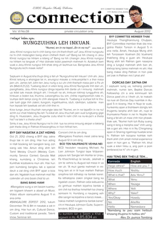 EBCC Bangalore Monthly Publication                          BYF COMMITTEE MEMBER THAK
                                                                                      HTP. MUNG CHULJAANG




  Vol. VI No.08         			                     private circulation only			                                    August 2012
                                                                                        BYF COMMITTEE MEMBER THAK
Pastorpa' dohkan apan
                                                                                      Heutupa Thangthianmung Chuljaan,
           NUNGZUIHNA LEH INKUAN.                                                     BYF Committee member thak dia nna-
                               “Numei, en in na tapa!…En in na nu!” Johan 19:26, 27   gotna Pastor Tunson in August 5 in
Jesu Khrist nungzui ka hi chih bang non chi theih-theih ua? Jesu Khrist nungzuitu     ana neita. Amah, Heutupa Mung ahih
na hi chih midangten bang ahon chitheih theih ua? Bang ka hih chiang in Jesu          leh Tunzasiam Vualnam (Vz Vualnam)
Khrist nungzui ka hihlam a kilang a? Bang na hih chiangin Jesu Khrist nungzui         thakheng ding a guan ahi. Heutupa
na hihlam na langsak a? Hiai dotnate kidot pawimoh mahmah hi. Aziaktuh kam            Mung ahih leh Pathian gam nasepna
vuak a Jesu Khrist nungzui ihih khak ding uh lauhhuai lua. Bangziaka Jesu Khrist      ding a lunglut mahmah ahih ban ah,
Nungzuitu kichi mawk neita?                                                           kikhop leng taima mahmah mi ahi. Hiai
                                                                                      bang makai ding Pathian in hon piak
Saptuam in August kha thupi ding a itel uh ‘Nungzuihna leh Inkuan’ chih ahi. Jesu     zel ziak in Pathian min I phat ahi!
Khrist leitung a ahongpai lai in, anungzui masate a innkuanpihte’n a thei masa
pen uhi. James leh John ten Jesu nung a zui uhi chih theihpih masa pen a Pa uh              DORCAS DAY ZATNA OM
ahi (Matt.4:21,22). Tuabang deuh in eiten leng Jesu Khrist Nungzuite ihih dan uh,     I saptuam sung ua, kahiang poimoh
piangthakta, Jesu Khris nungzui dinga kipanta ihih dante uh i innsung mahmah          mahmah, numei lam, Baptist Dorcas
ua ikilat sak masak dinguh ahi. I Innluah na ah, Innkuan kikhop lunggulhna ah,        Fellowship chi a ana kiminvuah leh
Innkuan a biakin kai, thumna, Laisiangthou bu sim, chihte ingaihpoimoh nate in,       Dorca pawl chi a I theih uh, te makaih
izuihpa deih lampi zong ihi chih alangsak masa hi. Tuabang a izuihpa toh ki thu-      na nuai ah Dorcas Day nuamtak in Au-
zak tuah gige ihih ziakin; ilungsim, ingaihtuahna, iduh, ideihdan, iutdante man
                                                                                      gust 5 in kizang. Hiai ni Nupi te vuak,
hon lepsak leh bawlsak zel ahi chih thei ni.
                                                                                      hunkemtu apan a thohlawm dongtu leh
Kros tunga Jesun thuchah nanungte laka tel “Numei, en in na tapa!En in na nu!         thugentu tanpha ahih ban ah, nupi te
achih zui chiat hitaleng Nu leh Ta kikal ah Jesu thuchah pen vual tungtuang gige
                                                                                      thumsakna Pastor in nei hi. Nupite hiai
ding hi. Huaiziakin, Jesu thugente zuitu khat hi nahi chih na nu-le-pa’n a theita
                                                                                      bang a fel ahi uh maw chih hon phawk-
hia? na tate’n a theita uhia?
                                                                                      thak sak. “Numei hoih tuh Ruby suang
Simtu it aw, Jesu Khrist Nungzui na hi chih tua na omna innsung akipan a taklang
                                                                                      sang in leng a manpha zaw” chih uang-
pah theita ding in Pathian Khasiangthou in hon hihhat hen.
                                                                                      tak a gen ahi. Hiai ni in Nu Chingmang
BYF DAY NASATAK A ZAT HIDING              Concert chih te om ding.                    apan in Sharing ngaihnop huaitak kinei
Oct 21, 2012 chiang a BYF day zatna       #Bangalore Freshers meet zatna leng         hi. Pathian toh kizopna hoihtak neih
thupi tak in om ding. Hiai hun ading      August 12 in om ding.                       theih ahih chih amah mimal experience
                                           BCD TEN NAUPANGTE VEHNA NEI                apan in hon gen a, “Pathian hih, khut
in Hall booking leh bangkim leng zoh
                                                                                      vuak a kilen hilou a, ang pom a pom
siang vek hita. Amun ding ahih leh        BCD heututen naupang Michael, Pa
                                                                                      (embrace) ka hi” chi in gen.
Tamil Wesley Church (Wesley Com-          Lian Johnson Tunglut tapa Vidyaran-
munity Service Center) Garuda Mall        yapura leh Sangte leh Hoihte te Unau,
                                                                                      HIAI TENG BEK THEI LE TEH....
khang, kumdang a Christmas leh            Pa Khaichinkhup te tanute, Jalahalli a
                                          om te vehna tu August kal masa in va
                                                                                       Kannada              English
Kumthak kizatsekna mun ahi. Hiai hun
pen kumdang banglou tak a special         nei uh. “A mun gamla mahmah in mi-           Hege idhira?         How are you ?
deuh a zat ding chih BYF apan a kiza      hing lam et in lit huai mahleh Pathian       How much             Yeshtu
dan ahi. Ngaklah huai mahmah mai! Na      ompihna toh kithalop na liantak kanei.       What is that?        Adu Yenu?
calender uh ana book chiat ta un.         Ka kithalopna ziakin zingkal bang ka
                                                                                       What                 Yenu
        BANG BANG HIAM!                   ngaklah zozen. Pathian adia kalsuanna
                                                                                       When                 Yavaga
 #Bangalore sung a om lasiam tuamtu-      zo gimhuai mahleh kipahna liantak a
                                          om chih ka theihsa himehleh ka chiang        Where                Yelli
am kigawm khawm a abawl uh Music
Video album siansuahna August 11 in       semsem hi. Hundang a naupang veh             Why?                 Yake?
ana omta.                                 dite sangin ka kipahna a lianzo mawk....     Yes/Okay             Howdu
#BANGALORE ZOFEST 2012, tukum             haksa mahleh lungkimna liantak kanei”        No                   Alla/Illa
December 7th & 8th in nasatak a zat in    chi in Heutupa Johnson Guite, Superin-
                                                                                       Hello            Namaskara
om ding. Hiai hun ah, Cultural Dance,     tendent, BCD in gen.
                                                                                      “Namdang te pau siam hetlouh
Custom and traditional parade, Talent     Tu kumkim tan a Sawm a Khat a               khawng thupina hi hetlou ahi”
show, Seminar leh                         kigawm in Rs. 4,85,834 ahi                           -Rev. Dr. pumza Tombing
 