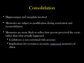 Consolidation
• Hippocampus and amygdala involved
• Memories are subject to modification during reactivation and
reconsolidation
• Memories are more likely to reflect how person perceived the event,
rather than what actually happened
• Confidence is not correlated with accuracy
• Implications for eyewitness accounts, repressed memories of
abuse
 