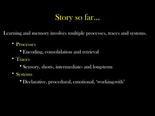 Story so far…
Learning and memory involves multiple processes, traces and systems.
• Processes
•Encoding, consolidation and retrieval
• Traces
•Sensory, short-, intermediate- and long-term
• Systems
•Declarative, procedural, emotional, ‘working-with’
 