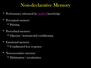 Non-declarative Memory
• Performance informed by implicit knowledge
• Perceptual memory
• Priming
• Procedural memory
• Operant / instrumental conditioning
• Emotional memory
• Conditioned fear response
• Non-associative memory
• Habituation / sensitization
 