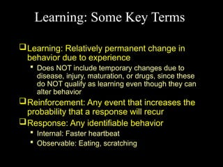 Learning: Some Key Terms
Learning: Relatively permanent change in
behavior due to experience
 Does NOT include temporary changes due to
disease, injury, maturation, or drugs, since these
do NOT qualify as learning even though they can
alter behavior
Reinforcement: Any event that increases the
probability that a response will recur
Response: Any identifiable behavior
 Internal: Faster heartbeat
 Observable: Eating, scratching
 