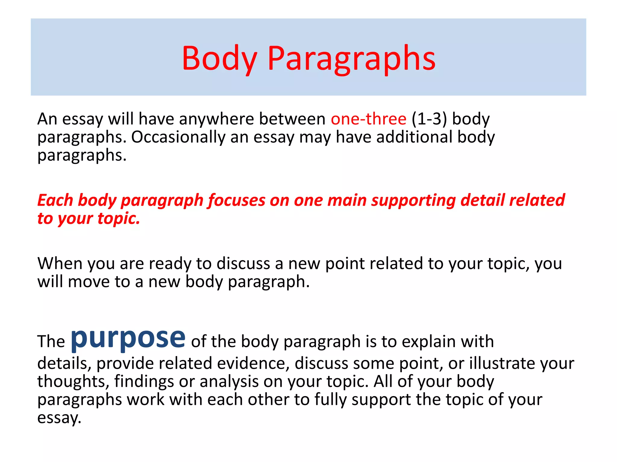 Body Paragraphs
An essay will have anywhere between one-three (1-3) body
paragraphs. Occasionally an essay may have additional body
paragraphs.
Each body paragraph focuses on one main supporting detail related
to your topic.
When you are ready to discuss a new point related to your topic, you
will move to a new body paragraph.
The purposeof the body paragraph is to explain with
details, provide related evidence, discuss some point, or illustrate your
thoughts, findings or analysis on your topic. All of your body
paragraphs work with each other to fully support the topic of your
essay.
 