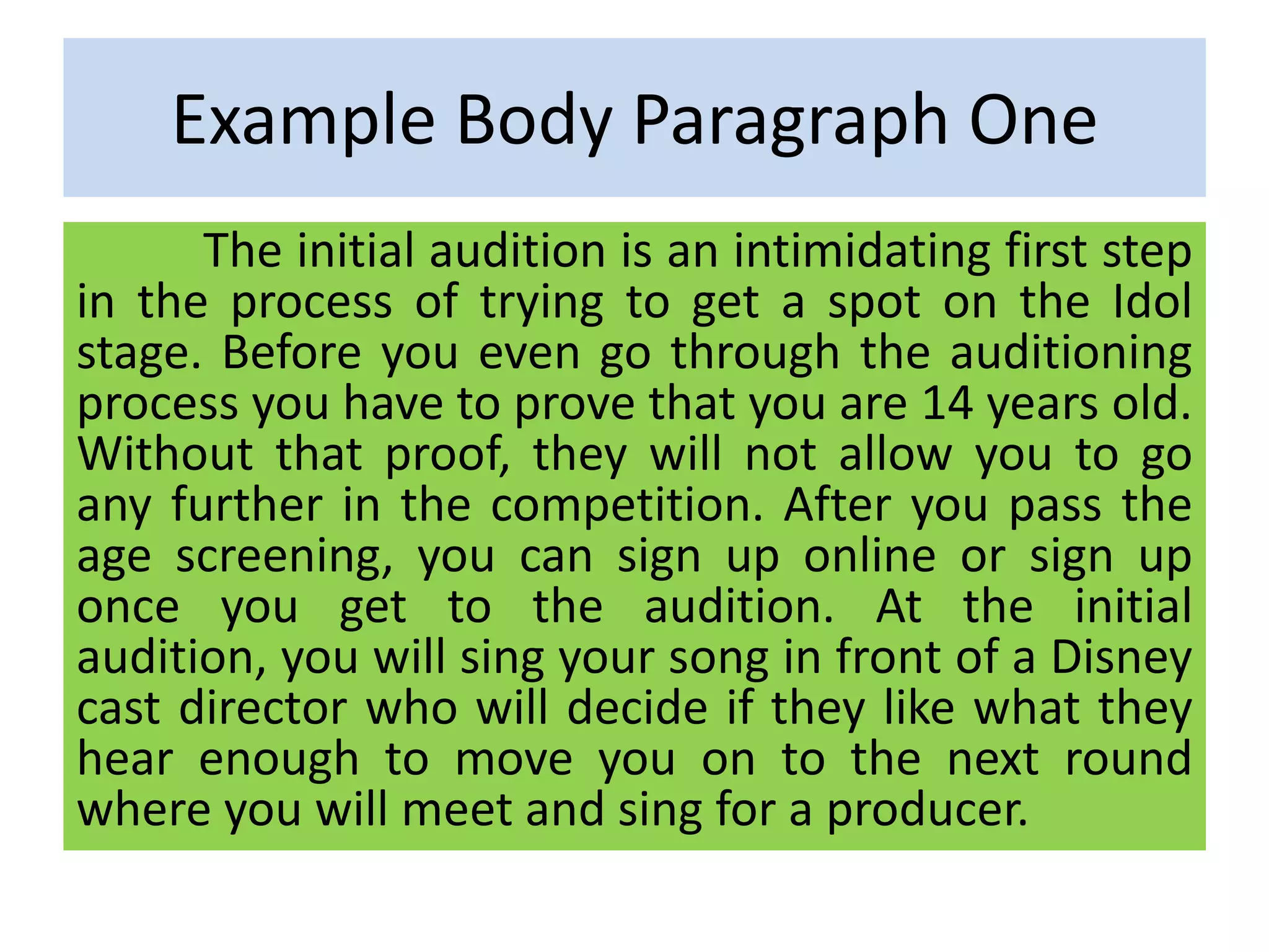 Example Body Paragraph One
The initial audition is an intimidating first step
in the process of trying to get a spot on the Idol
stage. Before you even go through the auditioning
process you have to prove that you are 14 years old.
Without that proof, they will not allow you to go
any further in the competition. After you pass the
age screening, you can sign up online or sign up
once you get to the audition. At the initial
audition, you will sing your song in front of a Disney
cast director who will decide if they like what they
hear enough to move you on to the next round
where you will meet and sing for a producer.
 