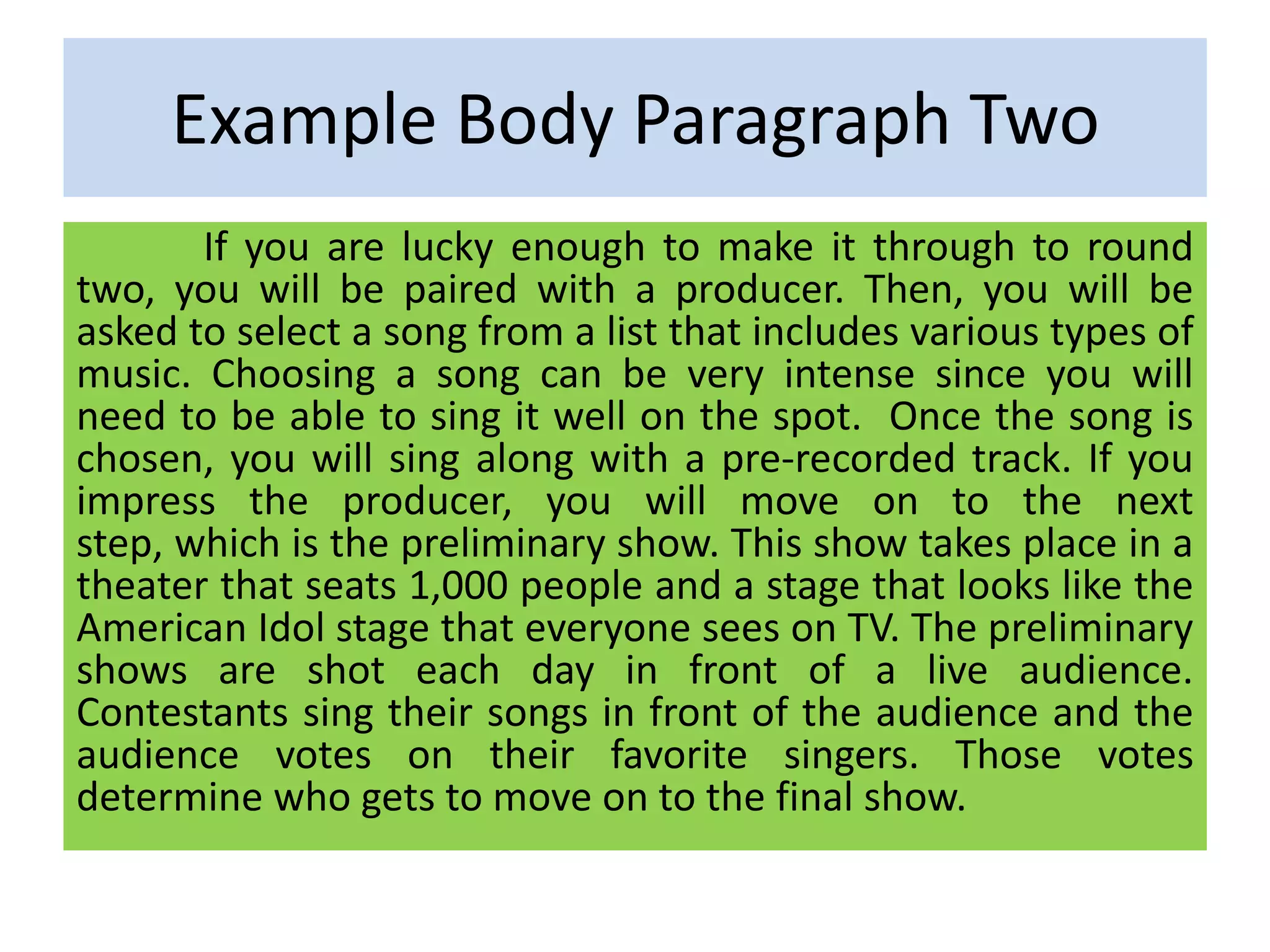 Example Body Paragraph Two
If you are lucky enough to make it through to round
two, you will be paired with a producer. Then, you will be
asked to select a song from a list that includes various types of
music. Choosing a song can be very intense since you will
need to be able to sing it well on the spot. Once the song is
chosen, you will sing along with a pre-recorded track. If you
impress the producer, you will move on to the next
step, which is the preliminary show. This show takes place in a
theater that seats 1,000 people and a stage that looks like the
American Idol stage that everyone sees on TV. The preliminary
shows are shot each day in front of a live audience.
Contestants sing their songs in front of the audience and the
audience votes on their favorite singers. Those votes
determine who gets to move on to the final show.
 