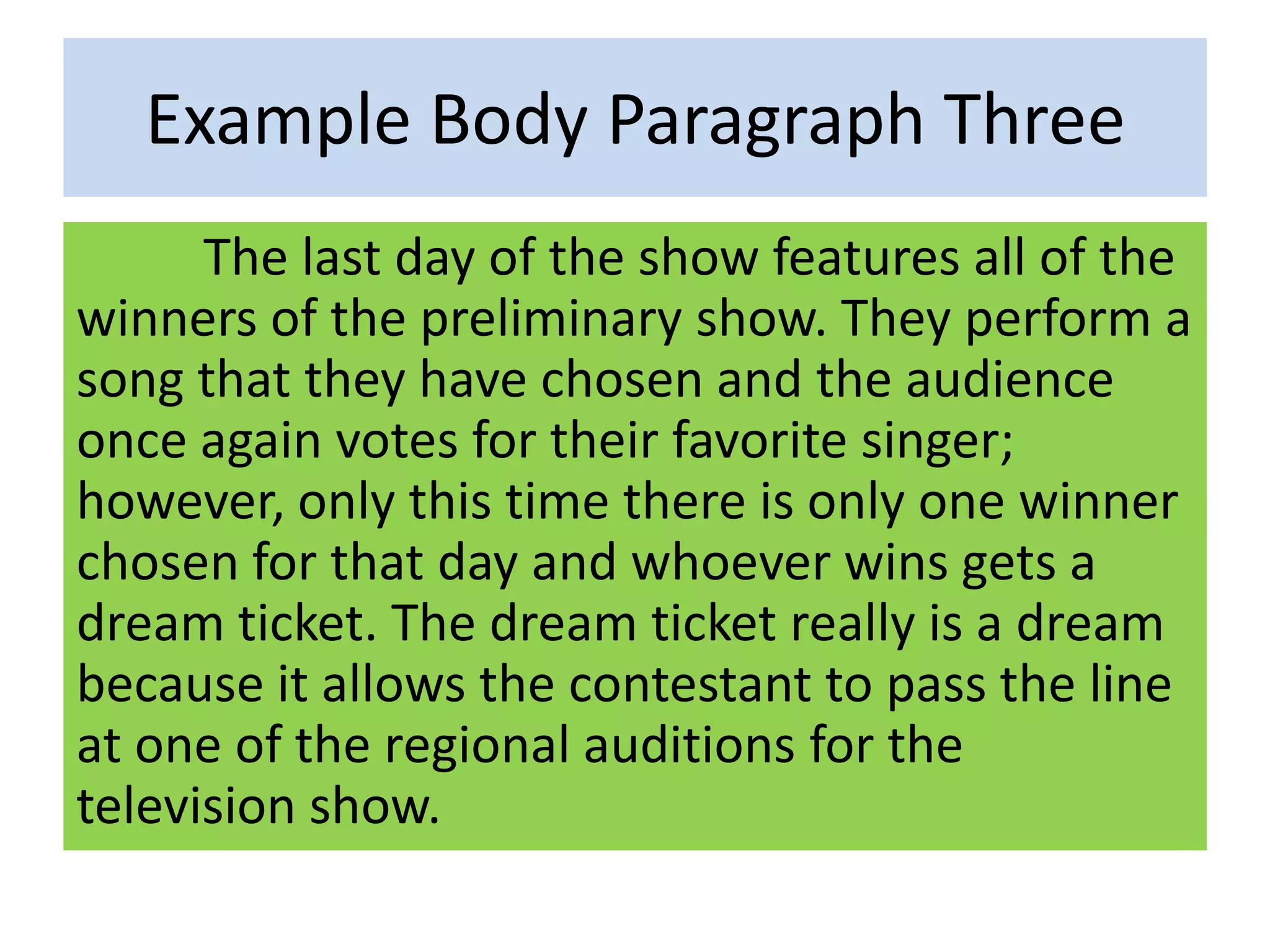 Example Body Paragraph Three
The last day of the show features all of the
winners of the preliminary show. They perform a
song that they have chosen and the audience
once again votes for their favorite singer;
however, only this time there is only one winner
chosen for that day and whoever wins gets a
dream ticket. The dream ticket really is a dream
because it allows the contestant to pass the line
at one of the regional auditions for the
television show.
 