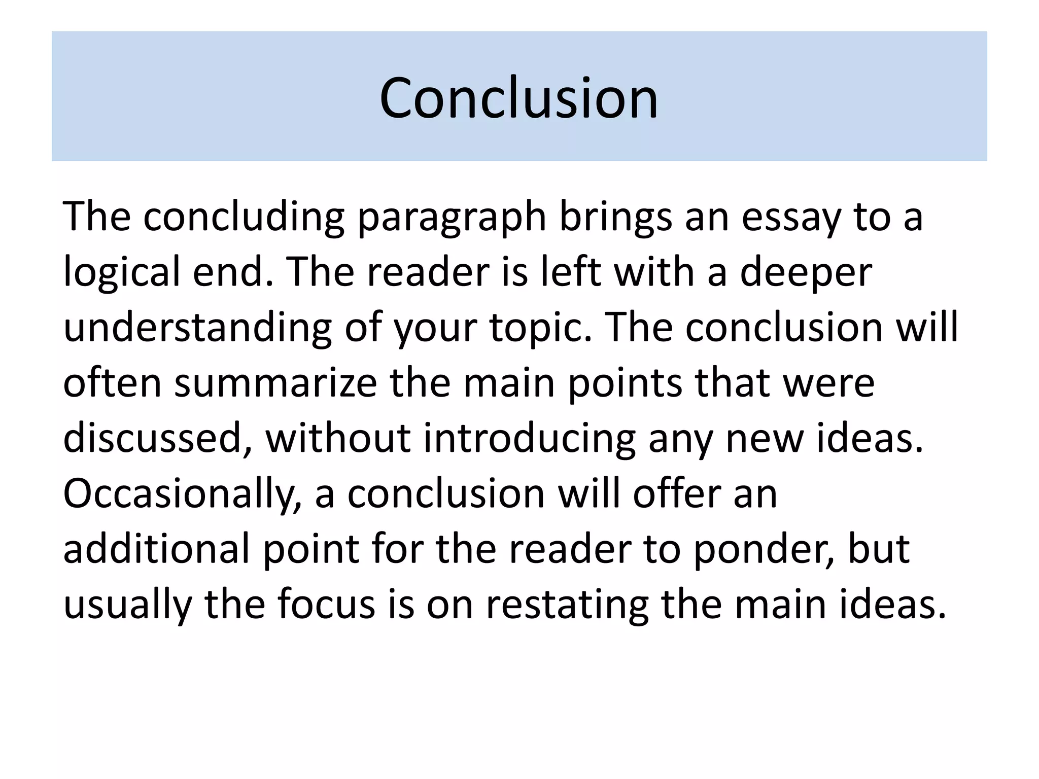 Conclusion
The concluding paragraph brings an essay to a
logical end. The reader is left with a deeper
understanding of your topic. The conclusion will
often summarize the main points that were
discussed, without introducing any new ideas.
Occasionally, a conclusion will offer an
additional point for the reader to ponder, but
usually the focus is on restating the main ideas.
 