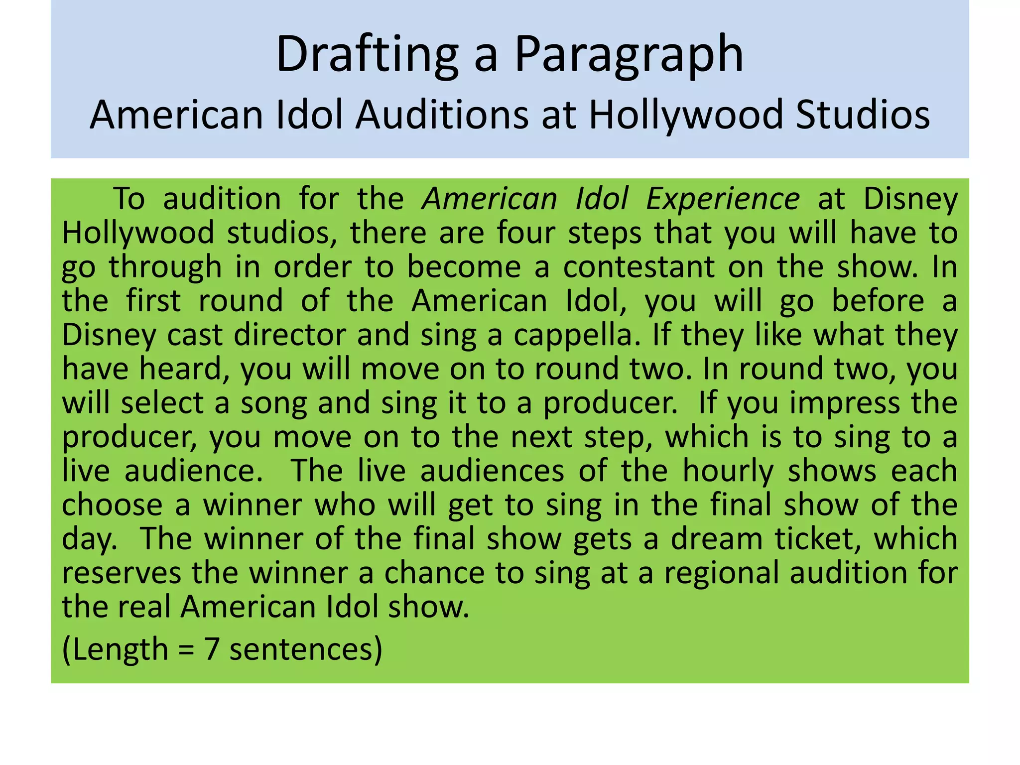 Drafting a Paragraph
American Idol Auditions at Hollywood Studios
To audition for the American Idol Experience at Disney
Hollywood studios, there are four steps that you will have to
go through in order to become a contestant on the show. In
the first round of the American Idol, you will go before a
Disney cast director and sing a cappella. If they like what they
have heard, you will move on to round two. In round two, you
will select a song and sing it to a producer. If you impress the
producer, you move on to the next step, which is to sing to a
live audience. The live audiences of the hourly shows each
choose a winner who will get to sing in the final show of the
day. The winner of the final show gets a dream ticket, which
reserves the winner a chance to sing at a regional audition for
the real American Idol show.
(Length = 7 sentences)
 
