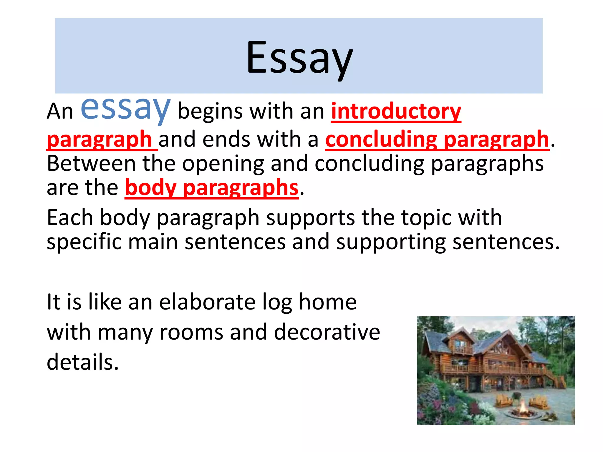Essay
An essaybegins with an introductory
paragraph and ends with a concluding paragraph.
Between the opening and concluding paragraphs
are the body paragraphs.
Each body paragraph supports the topic with
specific main sentences and supporting sentences.
It is like an elaborate log home
with many rooms and decorative
details.
 