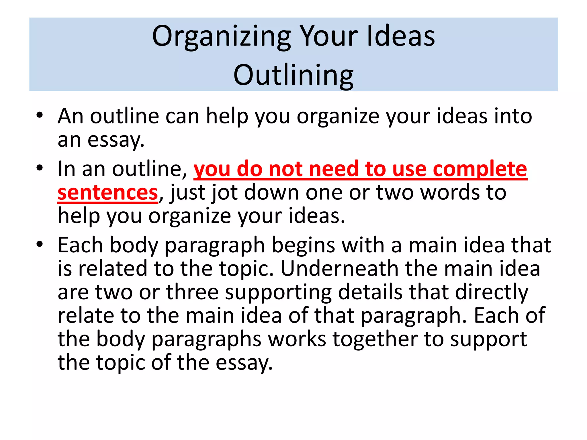 Organizing Your Ideas
Outlining
• An outline can help you organize your ideas into
an essay.
• In an outline, you do not need to use complete
sentences, just jot down one or two words to
help you organize your ideas.
• Each body paragraph begins with a main idea that
is related to the topic. Underneath the main idea
are two or three supporting details that directly
relate to the main idea of that paragraph. Each of
the body paragraphs works together to support
the topic of the essay.
 