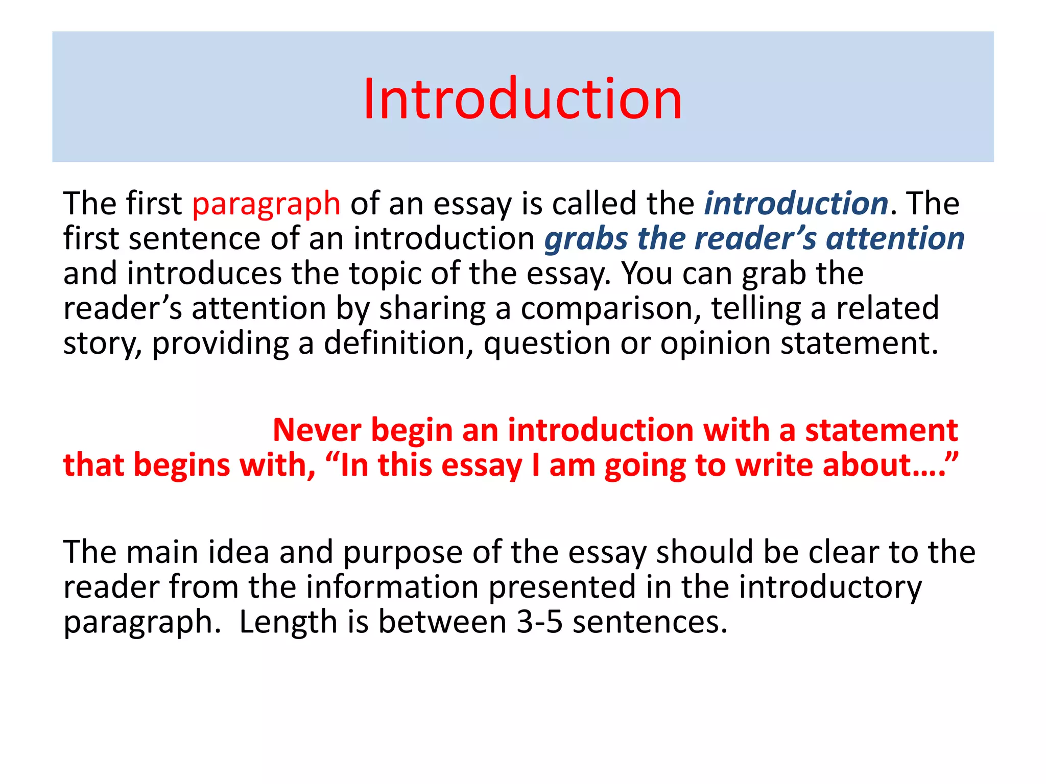 Introduction
The first paragraph of an essay is called the introduction. The
first sentence of an introduction grabs the reader’s attention
and introduces the topic of the essay. You can grab the
reader’s attention by sharing a comparison, telling a related
story, providing a definition, question or opinion statement.
Never begin an introduction with a statement
that begins with, “In this essay I am going to write about….”
The main idea and purpose of the essay should be clear to the
reader from the information presented in the introductory
paragraph. Length is between 3-5 sentences.
 