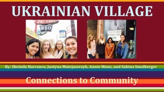 UKRAINIAN VILLAGE 
By: Sheinile Barranco, Justyna Matejaszczyk, Annie Munz, and Sabina Smalberger 
Connections to Community 
 