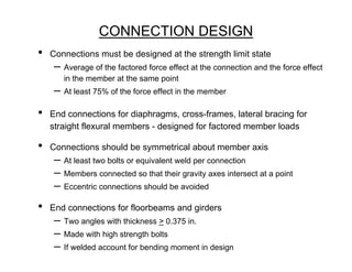 CONNECTION DESIGN
•   Connections must be designed at the strength limit state
     – Average of the factored force effect at the connection and the force effect
       in the member at the same point
     – At least 75% of the force effect in the member
•   End connections for diaphragms, cross-frames, lateral bracing for
    straight flexural members - designed for factored member loads

•   Connections should be symmetrical about member axis
     – At least two bolts or equivalent weld per connection
     – Members connected so that their gravity axes intersect at a point
     – Eccentric connections should be avoided
•   End connections for floorbeams and girders
     – Two angles with thickness > 0.375 in.
     – Made with high strength bolts
     – If welded account for bending moment in design
 