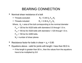 BEARING CONNECTION
•   Nominal shear resistance of a bolt
     – Threads excluded:               Rn = 0.48 Ab Fub Ns
     – Threads included:               Rn = 0.38 Ab Fub Ns
     Where, Ab = area of the bolt corresponding to the nominal diameter
       Fub = 120 ksi for A325 bolts with diameters 0.5 through 1.0 in.
       Fub = 105 ksi for A325 bolts with diameters 1.125 through 1.5 in.
       Fub = 150 ksi for A490 bolts.
       Ns = number of shear planes

•   Resistance factor for bolts in shear = φs = 0.80
•   Equations above - valid for joints with length < less than 50.0 in.
     – If the length is greater than 50 in., then the values from the equations
       have to be multiplied by 0.8
 