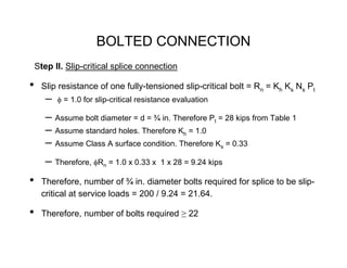 BOLTED CONNECTION
    Step II. Slip-critical splice connection

•    Slip resistance of one fully-tensioned slip-critical bolt = Rn = Kh Ks Ns Pt
       –   φ = 1.0 for slip-critical resistance evaluation

       – Assume bolt diameter = d = ¾ in. Therefore Pt = 28 kips from Table 1
       – Assume standard holes. Therefore Kh = 1.0
       – Assume Class A surface condition. Therefore Ks = 0.33
       – Therefore, φRn = 1.0 x 0.33 x     1 x 28 = 9.24 kips

•    Therefore, number of ¾ in. diameter bolts required for splice to be slip-
     critical at service loads = 200 / 9.24 = 21.64.

•    Therefore, number of bolts required ≥ 22
 