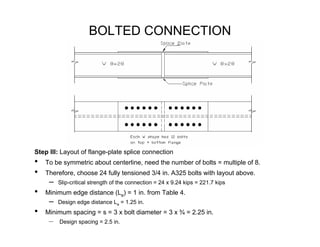 BOLTED CONNECTION




Step III: Layout of flange-plate splice connection
•   To be symmetric about centerline, need the number of bolts = multiple of 8.
•   Therefore, choose 24 fully tensioned 3/4 in. A325 bolts with layout above.
     –   Slip-critical strength of the connection = 24 x 9.24 kips = 221.7 kips
•   Minimum edge distance (Le) = 1 in. from Table 4.
     –   Design edge distance Le = 1.25 in.
•   Minimum spacing = s = 3 x bolt diameter = 3 x ¾ = 2.25 in.
     –   Design spacing = 2.5 in.
 